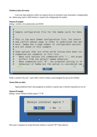 Textbox (caixa de texto)
Com este tipo podemos exibir um arquivo-texto no terminal como instruções, configurações
etc. abaixo peço para o shell mostrar o arquivo de configuração do samba:
Sintaxe/Exemplo
dialog --textbox /etc/samba/smb.conf 40 60
Onde o usuário clica em + para subir o texto e temos a porcentagem do que já foi exibido.
Yesno (Sim ou não)
Agora podemos fazer uma pergunta ao usuário e esperar que o mesmo responda yes ou no
Sintaxe/Exemplo
dialog --yesno 'Deseja instalar agora ?' 5 30
Para usar a resposta no script devemos utilizar a variável “$?” (leia abaixo)
 