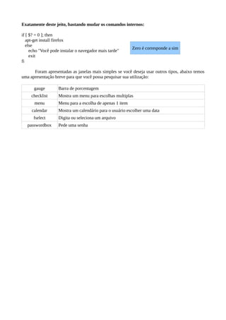 Exatamente deste jeito, bastando mudar os comandos internos:
if [ $? = 0 ]; then
apt-get install firefox
else
echo "Você pode instalar o navegador mais tarde"
exit
fi
Foram apresentadas as janelas mais simples se você deseja usar outros tipos, abaixo temos
uma apresentação breve para que você possa pesquisar sua utilização:
gauge Barra de porcentagem
checklist Mostra um menu para escolhas multiplas
menu Menu para a escolha de apenas 1 item
calendar Mostra um calendário para o usuário escolher uma data
fselect Digita ou seleciona um arquivo
passwordbox Pede uma senha
Zero é corresponde a sim
 