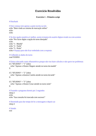 Exercício Resolvidos
Exercício 1 – Primeiro script
#!/bin/bash
# Este começo tem apenas a parte escrita na tela
echo "Bem vindo ao sistema de marcação online"
echo
echo
# Se dou opção numérica é melhor, assim evitamos do usuário digitar errado ou com acentos
echo "Por favor digite a opção do turno desejado"
echo
echo "1 - Manhã"
echo "2 - Tarde"
echo "3 - Noite"
echo # Espaço para não ficar embolado com a resposta
# Colhendo os dados do turno
read TURNO
# Estou colocando como alfanumérico porque não vou fazer cálculos e não quero ter problemas
if [ "$TURNO" = "1" ];then
echo "Apenas o Doutor Wagner atende no turno da manhã"
fi
if [ "$TURNO" = "2" ];then
echo "Apenas a doutora Camila atende no turno da tarde"
fi
if [ "$TURNO" = "3" ];then
echo "Apenas o Doutor Cesar atende no turno noite"
fi
# Fazendo o programa dormir por 2 segundos
sleep 2
echo
echo "Sua consulta foi marcada com sucesso!"
# Dormindo para dar tempo de ler a mensagem e depois sai
sleep 4
# Saindo
exit
 