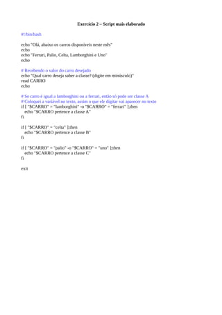Exercício 2 – Script mais elaborado
#!/bin/bash
echo "Olá, abaixo os carros disponíveis neste mês"
echo
echo "Ferrari, Palio, Celta, Lamborghini e Uno"
echo
# Recebendo o valor do carro desejado
echo "Qual carro deseja saber a classe? (digite em minúsculo)"
read CARRO
echo
# Se carro é igual a lamborghini ou a ferrari, então só pode ser classe A
# Coloquei a variável no texto, assim o que ele digitar vai aparecer no texto
if [ "$CARRO" = "lamborghini" -o "$CARRO" = "ferrari" ];then
echo "$CARRO pertence a classe A"
fi
if [ "$CARRO" = "celta" ];then
echo "$CARRO pertence a classe B"
fi
if [ "$CARRO" = "palio" -o "$CARRO" = "uno" ];then
echo "$CARRO pertence a classe C"
fi
exit
 