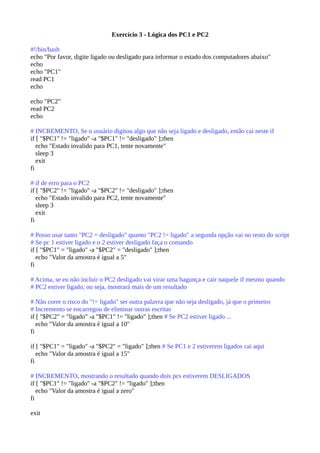 Exercício 3 - Lógica dos PC1 e PC2
#!/bin/bash
echo "Por favor, digite ligado ou desligado para informar o estado dos computadores abaixo"
echo
echo "PC1"
read PC1
echo
echo "PC2"
read PC2
echo
# INCREMENTO, Se o usuário digitou algo que não seja ligado e desligado, então cai neste if
if [ "$PC1" != "ligado" -a "$PC1" != "desligado" ];then
echo "Estado invalido para PC1, tente novamente"
sleep 3
exit
fi
# if de erro para o PC2
if [ "$PC2" != "ligado" -a "$PC2" != "desligado" ];then
echo "Estado invalido para PC2, tente novamente"
sleep 3
exit
fi
# Posso usar tanto "PC2 = desligado" quanto "PC2 != ligado" a segunda opção vai no resto do script
# Se pc 1 estiver ligado e o 2 estiver desligado faça o comando
if [ "$PC1" = "ligado" -a "$PC2" = "desligado" ];then
echo "Valor da amostra é igual a 5"
fi
# Acima, se eu não incluir o PC2 desligado vai virar uma bagunça e cair naquele if mesmo quando
# PC2 estiver ligado, ou seja, mostrará mais de um resultado
# Não corre o risco do "!= ligado" ser outra palavra que não seja desligado, já que o primeiro
# Incremento se encarregou de eliminar outras escritas
if [ "$PC2" = "ligado" -a "$PC1" != "ligado" ];then # Se PC2 estiver ligado ...
echo "Valor da amostra é igual a 10"
fi
if [ "$PC1" = "ligado" -a "$PC2" = "ligado" ];then # Se PC1 e 2 estiverem ligados cai aqui
echo "Valor da amostra é igual a 15"
fi
# INCREMENTO, mostrando o resultado quando dois pcs estiverem DESLIGADOS
if [ "$PC1" != "ligado" -a "$PC2" != "ligado" ];then
echo "Valor da amostra é igual a zero"
fi
exit
 