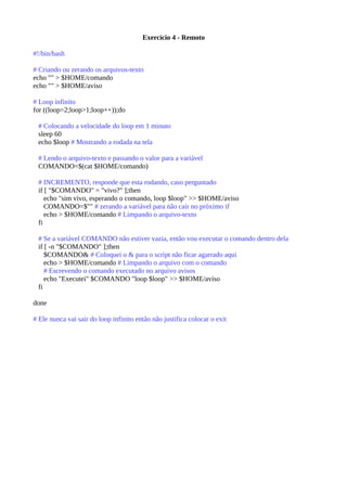 Exercício 4 - Remoto
#!/bin/bash
# Criando ou zerando os arquivos-texto
echo "" > $HOME/comando
echo "" > $HOME/aviso
# Loop infinito
for ((loop=2;loop>1;loop++));do
# Colocando a velocidade do loop em 1 minuto
sleep 60
echo $loop # Mostrando a rodada na tela
# Lendo o arquivo-texto e passando o valor para a variável
COMANDO=$(cat $HOME/comando)
# INCREMENTO, responde que esta rodando, caso perguntado
if [ "$COMANDO" = "vivo?" ];then
echo "sim vivo, esperando o comando, loop $loop" >> $HOME/aviso
COMANDO=$"" # zerando a variável para não cair no próximo if
echo > $HOME/comando # Limpando o arquivo-texto
fi
# Se a variável COMANDO não estiver vazia, então vou executar o comando dentro dela
if [ -n "$COMANDO" ];then
$COMANDO& # Coloquei o & para o script não ficar agarrado aqui
echo > $HOME/comando # Limpando o arquivo com o comando
# Escrevendo o comando executado no arquivo avisos
echo "Executei" $COMANDO "loop $loop" >> $HOME/aviso
fi
done
# Ele nunca vai sair do loop infinito então não justifica colocar o exit
 