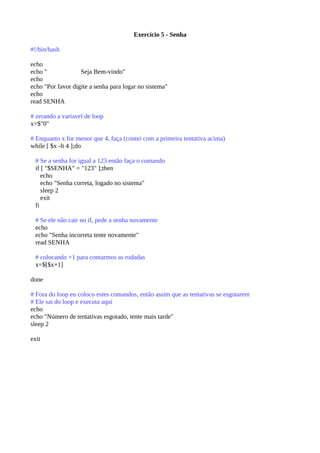 Exercício 5 - Senha
#!/bin/bash
echo
echo " Seja Bem-vindo"
echo
echo "Por favor digite a senha para logar no sistema"
echo
read SENHA
# zerando a variavel de loop
x=$"0"
# Enquanto x for menor que 4, faça (contei com a primeira tentativa acima)
while [ $x -lt 4 ];do
# Se a senha for igual a 123 então faça o comando
if [ "$SENHA" = "123" ];then
echo
echo "Senha correta, logado no sistema"
sleep 2
exit
fi
# Se ele não cair no if, pede a senha novamente
echo
echo "Senha incorreta tente novamente"
read SENHA
# colocando +1 para contarmos as rodadas
x=$[$x+1]
done
# Fora do loop eu coloco estes comandos, então assim que as tentativas se esgotarem
# Ele sai do loop e executa aqui
echo
echo "Número de tentativas esgotado, tente mais tarde"
sleep 2
exit
 