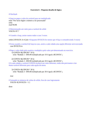 Exercício 6 – Pequeno desafio de lógica
#!/bin/bash
# Aqui eu pego o valor da variável para ser multiplicado
echo "Por favor digite o número a ser processado"
echo
read NUM
# Determinando um valor para a variável do while
VOLTA=$"1"
# Criando o loop, assim vamos rodar o case 3 vezes
while [ $VOLTA -lt 4 ];do # Enquanto $VOLTA for menor que 4 faça o comando (roda 3 vezes)
# Estou usando a variável de loop no case, assim a cada rodada uma opção diferente será executada
case $VOLTA in
# Pego o valor dado pelo usuário e multiplico pelo valor pré-determinado no exercício
1) CONTA=$(( $NUM * 10 ))
echo "Rodada 1 - $NUM multiplicado por 10 é igual a $CONTA";;
2) CONTA=$(( $NUM * 20 ))
echo "Rodada 2 - $NUM multiplicado por 20 é igual a $CONTA";;
# A cada rodada a variável CONTA receberá um valor diferente, então não precisamos criar
#uma variável diferente para cada opção do menu
3) CONTA=$(( $NUM * 30 ))
echo "Rodada 3 - $NUM multiplicado por 30 é igual a $CONTA";;
esac
# Somando os números de voltas do while, fora do case logicamente
VOLTA=$[ $VOLTA + 1 ]
done
 