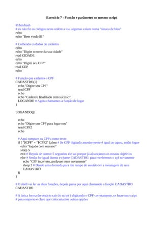 Exercício 7 - Função e parâmetro no mesmo script
#!/bin/bash
# eu não fiz os códigos nesta ordem a toa, algumas caiam numa "sinuca de bico"
echo
echo "Bem vindo $1"
# Colhendo os dados do cadastro
echo
echo "Digite o nome da sua cidade"
read CIDADE
echo
echo "Digite seu CEP"
read CEP
echo
# Função que cadastra o CPF
CADASTRO(){
echo "Digite seu CPF"
read CPF
echo
echo "Cadastro finalizado com sucesso"
LOGANDO # Agora chamamos a função de logar
}
LOGANDO(){
echo
echo "Digite seu CPF para logarmos"
read CPF2
echo
# Aqui comparo os CPFs como texto
if [ "$CPF" = "$CPF2" ];then # Se CPF digitado anteriormente é igual ao agora, então logue
echo "logado com sucesso"
sleep 5
exit # Depois de dormir 5 segundos ele sai porque já alcançamos os nossos objetivos
else # Senão for igual durma e chame CADASTRO, para recebermos o cpf novamente
echo "CPF incorreto, porfavor tente novamente"
sleep 3 # Dando uma dormida para dar tempo do usuário ler a mensagem de erro
CADASTRO
fi
}
# O shell vai ler as duas funções, depois passa por aqui chamando a função CADASTRO
CADASTRO
# A única forma do usuário sair do script é digitando o CPF corretamente, se fosse um script
# para empresa é claro que colocaríamos outras opções
 