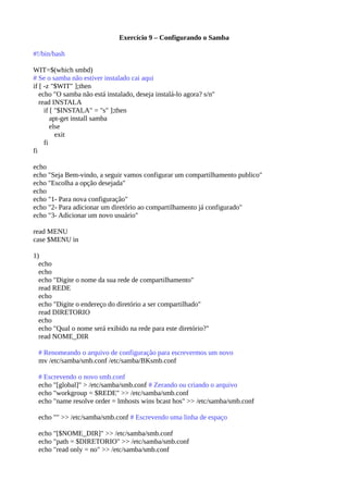 Exercício 9 – Configurando o Samba
#!/bin/bash
WIT=$(which smbd)
# Se o samba não estiver instalado cai aqui
if [ -z "$WIT" ];then
echo "O samba não está instalado, deseja instalá-lo agora? s/n"
read INSTALA
if [ "$INSTALA" = "s" ];then
apt-get install samba
else
exit
fi
fi
echo
echo "Seja Bem-vindo, a seguir vamos configurar um compartilhamento publico"
echo "Escolha a opção desejada"
echo
echo "1- Para nova configuração"
echo "2- Para adicionar um diretório ao compartilhamento já configurado"
echo "3- Adicionar um novo usuário"
read MENU
case $MENU in
1)
echo
echo
echo "Digite o nome da sua rede de compartilhamento"
read REDE
echo
echo "Digite o endereço do diretório a ser compartilhado"
read DIRETORIO
echo
echo "Qual o nome será exibido na rede para este diretório?"
read NOME_DIR
# Renomeando o arquivo de configuração para escrevermos um novo
mv /etc/samba/smb.conf /etc/samba/BKsmb.conf
# Escrevendo o novo smb.conf
echo "[global]" > /etc/samba/smb.conf # Zerando ou criando o arquivo
echo "workgroup = $REDE" >> /etc/samba/smb.conf
echo "name resolve order = lmhosts wins bcast hos" >> /etc/samba/smb.conf
echo "" >> /etc/samba/smb.conf # Escrevendo uma linha de espaço
echo "[$NOME_DIR]" >> /etc/samba/smb.conf
echo "path = $DIRETORIO" >> /etc/samba/smb.conf
echo "read only = no" >> /etc/samba/smb.conf
 