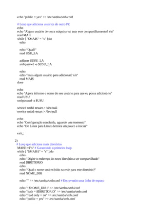 echo "public = yes" >> /etc/samba/smb.conf
# Loop que adiciona usuários de outro PC
echo
echo "Algum usuário de outra máquina vai usar este compartilhamento? s/n"
read MAIS
while [ "$MAIS" = "s" ];do
echo
echo "Qual?"
read USU_LA
adduser $USU_LA
smbpasswd -a $USU_LA
echo
echo "mais algum usuário para adicionar? s/n"
read MAIS
done
echo
echo "Agora informe o nome do seu usuário para que eu possa adicioná-lo"
read USU
smbpasswd -a $USU
service nmbd restart > /dev/null
service smbd restart > /dev/null
echo
echo "Configuração concluída, aguarde um momento"
echo "De Linux para Linux demora um pouco a iniciar"
exit;;
2)
# Loop que adiciona mais diretórios
MAIS1=$"s" # Garantindo o primeiro loop
while [ "$MAIS1" = "s" ];do
echo
echo "Digite o endereço do novo diretório a ser compartilhado"
read DIRETORIO
echo
echo "Qual o nome será exibido na rede para este diretório?"
read NOME_DIR
echo "" >> /etc/samba/smb.conf # Escrevendo uma linha de espaço
echo "[$NOME_DIR]" >> /etc/samba/smb.conf
echo "path = $DIRETORIO" >> /etc/samba/smb.conf
echo "read only = no" >> /etc/samba/smb.conf
echo "public = yes" >> /etc/samba/smb.conf
 