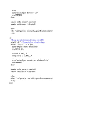 echo
echo "mais algum diretório? s/n"
read MAIS1
done
service nmbd restart > /dev/null
service smbd restart > /dev/null
echo
echo "Configuração concluída, aguarde um momento"
exit;;
3)
# Loop que adiciona usuários de outro PC
MAIS2=$"s" # Garantindo o primeiro loop
while [ "$MAIS2" = "s" ];do
echo "Digite o nome de usuário"
read USU_LA
adduser $USU_LA
smbpasswd -a $USU_LA
echo "mais algum usuário para adicionar? s/n"
read MAIS2
done
service nmbd restart > /dev/null
service smbd restart > /dev/null
echo
echo "Configuração concluída, aguarde um momento"
exit;;
esac
 
