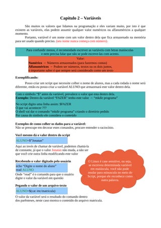 Capítulo 2 – Variáveis
São muitos os valores que lidamos na programação e eles variam muito, por isto é que
existem as variáveis, elas podem assumir qualquer valor numéricos ou alfanuméricos a qualquer
momento.
Portanto, variável é um nome com um valor dentro dela que fica armazenado na memória
para ser usado quando preciso. (seu nome nunca começa com número).
Exemplificando:
Posso criar um script que necessite colher o nome de alunos, mas a cada rodada o nome será
diferente, então eu posso criar a variável ALUNO que armazenará este valor dentro dela.
Exemplos de como colher os dados para a variável:
Não se preocupe em decorar estes comandos, procure entender o raciocínio.
Você mesmo dá o valor dentro do script
Aqui ao invés de chamar de variável, podemos chamá-la
de constante, já que o valor Jonatan não muda, a não ser
que você crie outra linha modificando este valor
Recebendo o valor digitado pelo usuário
Onde “read” é o comando para que o usuário
digite o valor da variável em questão
Pegando o valor de um arquivo-texto
O valor da variável será o resultado do comando dentro
dos parênteses, neste caso mostra o conteúdo do arquivo matricula.
ALUNO=$”Jonatan”
ALUNO=$(cat /etc/matricula)
Para confundir menos, é recomendado escrever as variáveis com letras maiúsculas
e nem precisa falar que não se pode escreve-las com acento.
Com o simbolo “$” antes da variável, prevalece o valor que esta dentro dela.
Exemplo: Dentro da variável “FAZER” tenho este valor → “mkdir programa”
No script digito uma linha assim: $FAZER
O que vai acontecer ???
O shell vai dar o comando “mkdir programa” criando o diretório pedido
Por causa do simbolo ele considera o conteúdo
Valor:
Numérico → Números armazenados (para fazermos contas)
Alfanuméricos → Podem ser números, textos ou os dois juntos,
o importante saber é que sempre será considerado como um texto
O Linux é case sensitive, ou seja,
se escreveu determinada variável
em maiúscula, você não pode
mudar para minuscula no meio do
Script, porque ele reconhece como
outra palavra.
echo “Digite o nome do aluno”
read ALUNO
 
