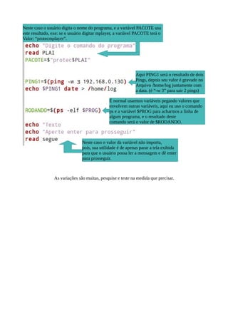 As variações são muitas, pesquise e teste na medida que precisar.
Aqui PING1 será o resultado de dois
Pings, depois seu valor é gravado no
Arquivo /home/log juntamente com
a data. (é “-w 3” para sair 2 pings)
É normal usarmos variáveis pegando valores que
envolvem outras variáveis, aqui eu uso o comando
ps e a variável $PROG para acharmos a linha de
algum programa, e o resultado deste
comando será o valor de $RODANDO.
Neste caso o valor da variável não importa,
pois, sua utilidade é de apenas parar a tela exibida
para que o usuário possa ler a mensagem e dê enter
para prosseguir.
Neste caso o usuário digita o nome do programa, e a variável PACOTE usa
este resultado, exe: se o usuário digitar mplayer, a variável PACOTE terá o
Valor: “protecmplayer”.
 