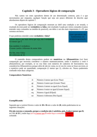 Capítulo 3 - Operadores lógicos de comparação
Nós vamos ver estes operadores dentro de um determinado contexto, pois é o que
necessitamos por enquanto, qualquer função que seja um pouco diferente do descrito aqui
abordaremos depois do capítulo 7.
Os operadores lógicos de comparação mostram ao shell uma condição a ser testada, o
resultado do teste pode ser verdadeiro ou falso, este resultado é usado por vários comandos (vamos
entender estes comandos na medida do possível), um deles e um dos mais importantes é o IF, que
veremos em breve.
O que podemos entender como verdadeiro e falso?
O conteúdo destes comparadores podem ser numéricos ou Alfanuméricos (vai fazer
comparação que necessita considerar o número matematicamente, então é numérico o resto é
alfanumérico), por exemplo, se eu vou lidar com números de cadastros de funcionários vou
considerá-los Alfanuméricos porque além de não ter conta, eu só vou ler como se fosse um texto, já
o numérico pode ser quantidade, comparação (1 menor que 2), cálculos etc. Nunca poderemos
confundir estas duas categorias.
Comparadores Numéricos
-lt Número é menor que (Less Than)
-gt Número é maior que (Greater Than)
-le Número é menor ou igual (Less Equal)
-ge Número é maior ou igual (Greater Equal)
-eq Número é igual (EQual)
-ne Número é diferente (Not Equal)
Exemplificando:
Supondo que a variável A tem o valor de 30 e B tem o valor de 20, então poderíamos ter as
seguintes situações:
Ele não executa o comando, porque a condição não é satisfeita, pois, A não é menor que B.
se [ $A -lt $B ]; então faça (se A é menor que B então faça o comando)
comando
A frase abaixo, por mais obvia que seja, ela é verdadeira:
4 é menor que 5
Esta também é verdadeira:
O nome camila é diferente do nome Julia
Por fim, esta é falsa:
50 é diferente de 50
Condição
Falsa
Estes operadores são
fundamentais em
scripts/programação.
 