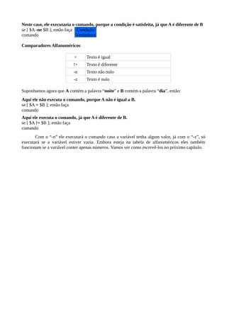 Neste caso, ele executaria o comando, porque a condição é satisfeita, já que A é diferente de B
se [ $A -ne $B ]; então faça
comando
Comparadores Alfanuméricos
= Texto é igual
!= Texto é diferente
-n Texto não nulo
-z Texto é nulo
Suponhamos agora que A contém a palavra “noite” e B contém a palavra “dia”, então:
Aqui ele não executa o comando, porque A não é igual a B.
se [ $A = $B ]; então faça
comando
Aqui ele executa o comando, já que A é diferente de B.
se [ $A != $B ]; então faça
comando
Com o “-n” ele executará o comando caso a variável tenha algum valor, já com o “-z”, só
executará se a variável estiver vazia. Embora esteja na tabela de alfanuméricos eles também
funcionam se a variável conter apenas números. Vamos ver como escrevê-los no próximo capítulo.
Condição
Verdadeira
 