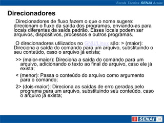 Direcionadores
  Direcionadores de fluxo fazem o que o nome sugere:
 direcionam o fluxo da saída dos programas, enviando-as para
 locais diferentes da saída padrão. Esses locais podem ser
 arquivos, dispositivos, processos e outros programas.
  O direcionadores utilizados no GNU/Linux são: > (maior):
 Direciona a saída do comando para um arquivo, substituindo o
 seu conteúdo, caso o arquivo já exista;
  >> (maior-maior): Direciona a saída do comando para um
    arquivo, adicionando o texto ao final do arquivo, caso ele já
    exista;
  < (menor): Passa o conteúdo do arquivo como argumento
    para o comando;
  2> (dois-maior): Direciona as saídas de erro geradas pelo
    programa para um arquivo, substituindo seu conteúdo, caso
    o arquivo já exista;
 