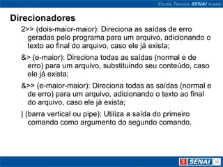 Direcionadores
  2>> (dois-maior-maior): Direciona as saídas de erro
    geradas pelo programa para um arquivo, adicionando o
    texto ao final do arquivo, caso ele já exista;
  &> (e-maior): Direciona todas as saídas (normal e de
   erro) para um arquivo, substituindo seu conteúdo, caso
   ele já exista;
  &>> (e-maior-maior): Direciona todas as saídas (normal e
   de erro) para um arquivo, adicionando o texto ao final
   do arquivo, caso ele já exista;
  | (barra vertical ou pipe): Utiliza a saída do primeiro
     comando como argumento do segundo comando.
 