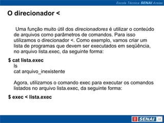 O direcionador <

    Uma função muito útil dos direcionadores é utilizar o conteúdo
  de arquivos como parâmetros de comandos. Para isso
  utilizamos o direcionador <. Como exemplo, vamos criar um
  lista de programas que devem ser executados em seqüência,
  no arquivo lista.exec, da seguinte forma:
$ cat lista.exec
   ls
   cat arquivo_inexistente

  Agora, utilizamos o comando exec para executar os comandos
  listados no arquivo lista.exec, da seguinte forma:
$ exec < lista.exec
 