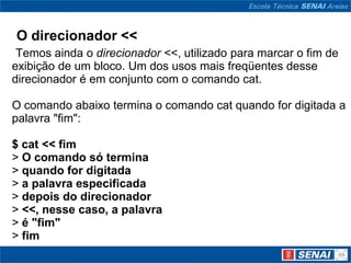 O direcionador <<
 Temos ainda o direcionador <<, utilizado para marcar o fim de
exibição de um bloco. Um dos usos mais freqüentes desse
direcionador é em conjunto com o comando cat.

O comando abaixo termina o comando cat quando for digitada a
palavra "fim":

$ cat << fim
> O comando só termina
> quando for digitada
> a palavra especificada
> depois do direcionador
> <<, nesse caso, a palavra
> é "fim"
> fim
 