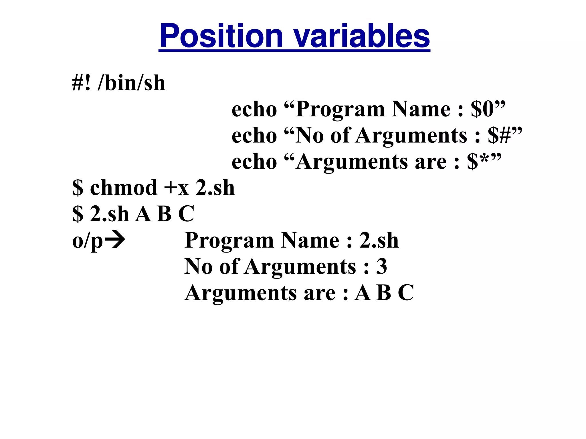 #! /bin/sh echo “Program Name : $0” echo “No of Arguments : $#” echo “Arguments are : $*” $ chmod +x 2.sh $ 2.sh A B C o/p     Program Name : 2.sh   No of Arguments : 3   Arguments are : A B C Position variables 