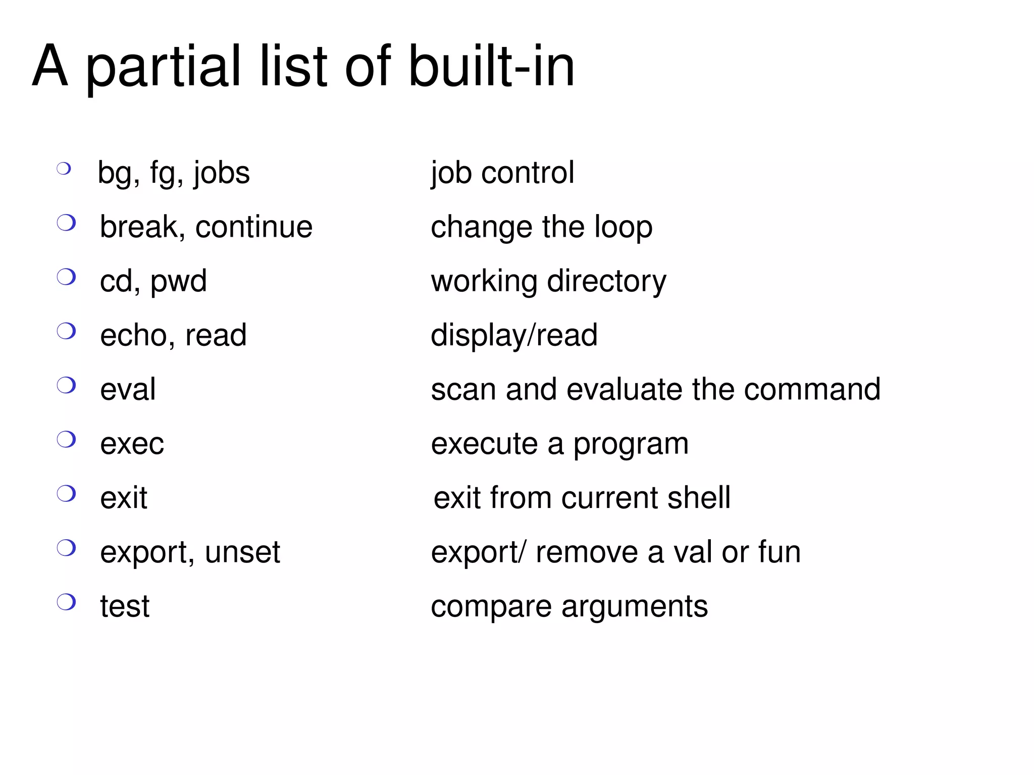 A partial list of built-in bg, fg, jobs job control break, continue change the loop cd, pwd working directory echo, read display/read eval scan and evaluate the command exec execute a program exit   exit from current shell export, unset export/ remove a val or fun test compare arguments 