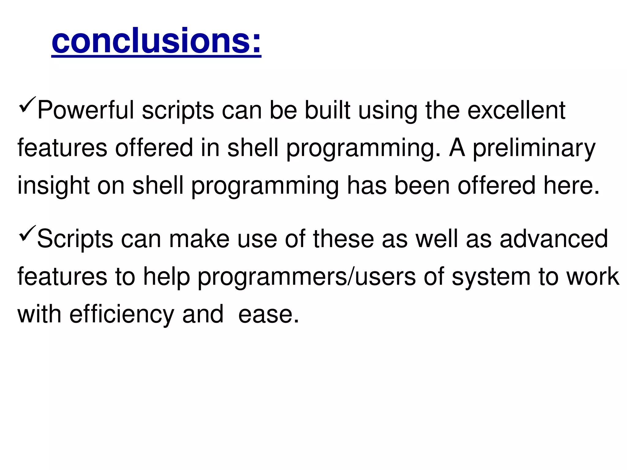 Powerful scripts can be built using the excellent features offered in shell programming. A preliminary insight on shell programming has been offered here.  Scripts can make use of these as well as advanced features to help programmers/users of system to work with efficiency and  ease. conclusions: 