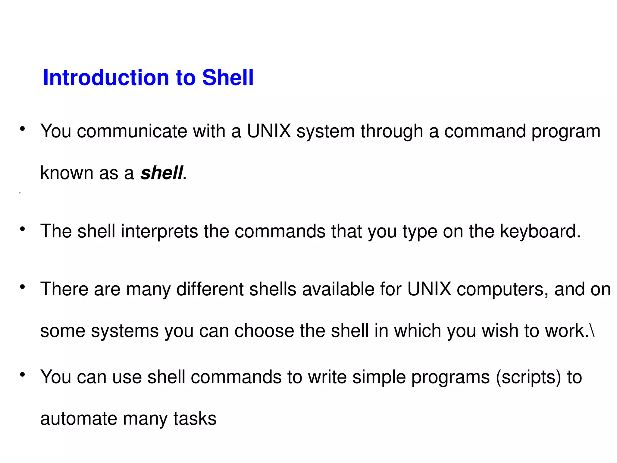 Introduction to Shell   You communicate with a UNIX system through a command program known as a  shell . The shell interprets the commands that you type on the keyboard.  There are many different shells available for UNIX computers, and on some systems you can choose the shell in which you wish to work.\ You can use shell commands to write simple programs (scripts) to automate many tasks  