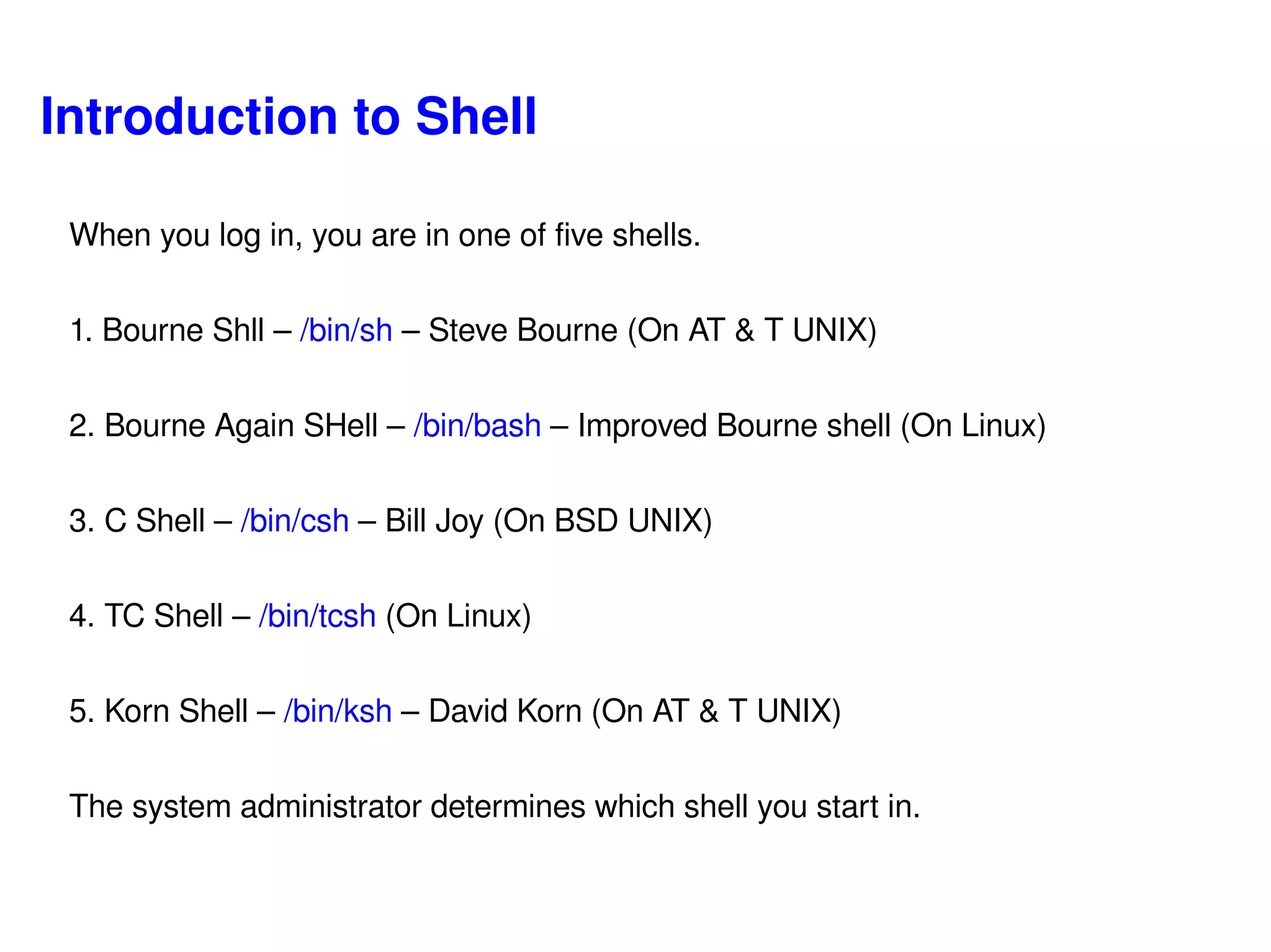 Introduction to Shell When you log in, you are in one of five shells. 1. Bourne Shll –  /bin/sh  – Steve Bourne (On AT & T UNIX) 2. Bourne Again SHell –  /bin/bash  – Improved Bourne shell (On Linux) 3. C Shell –  /bin/csh  – Bill Joy (On BSD UNIX) 4. TC Shell –  /bin/tcsh  (On Linux) 5. Korn Shell –  /bin/ksh  – David Korn (On AT & T UNIX) The system administrator determines which shell you start in. 