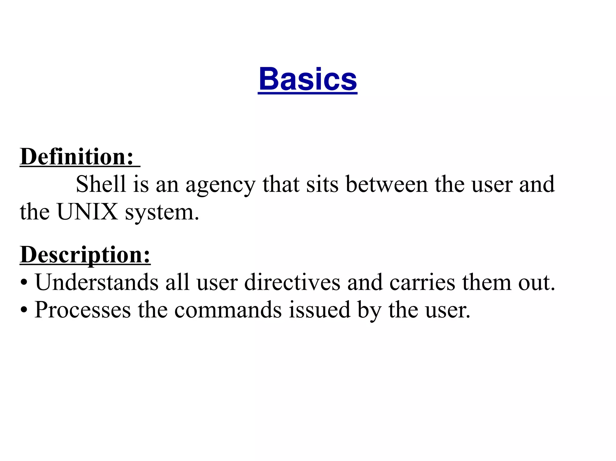 Basics Definition:  Shell is an agency that sits between the user and the UNIX system.  Description: Understands all user directives and carries them out.  Processes the commands issued by the user.  