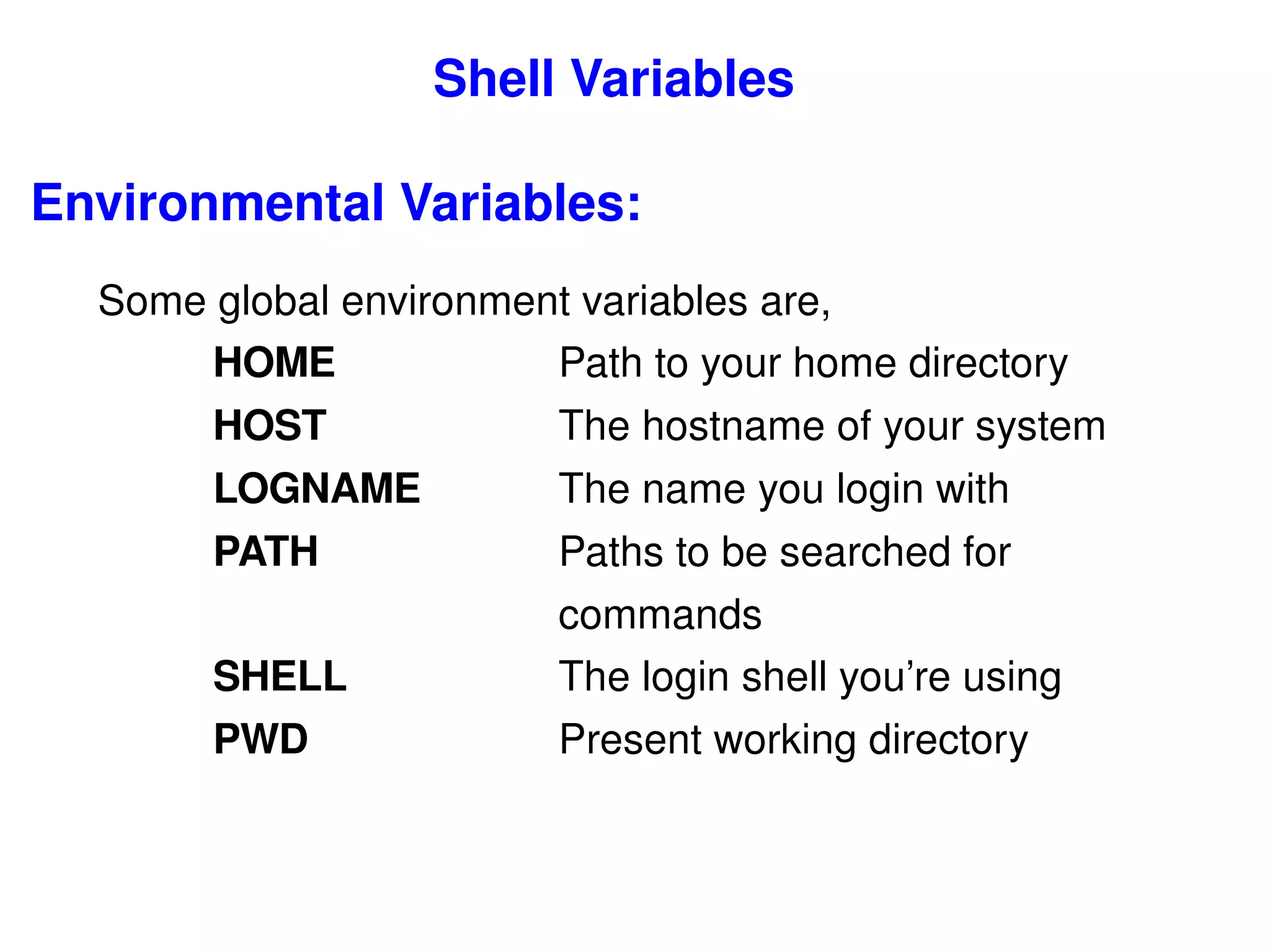 Shell Variables Environmental Variables: Some global environment variables are, HOME  Path to your home directory HOST  The hostname of your system LOGNAME  The name you login with PATH  Paths to be searched for  commands SHELL  The login shell you’re using PWD   Present working directory 