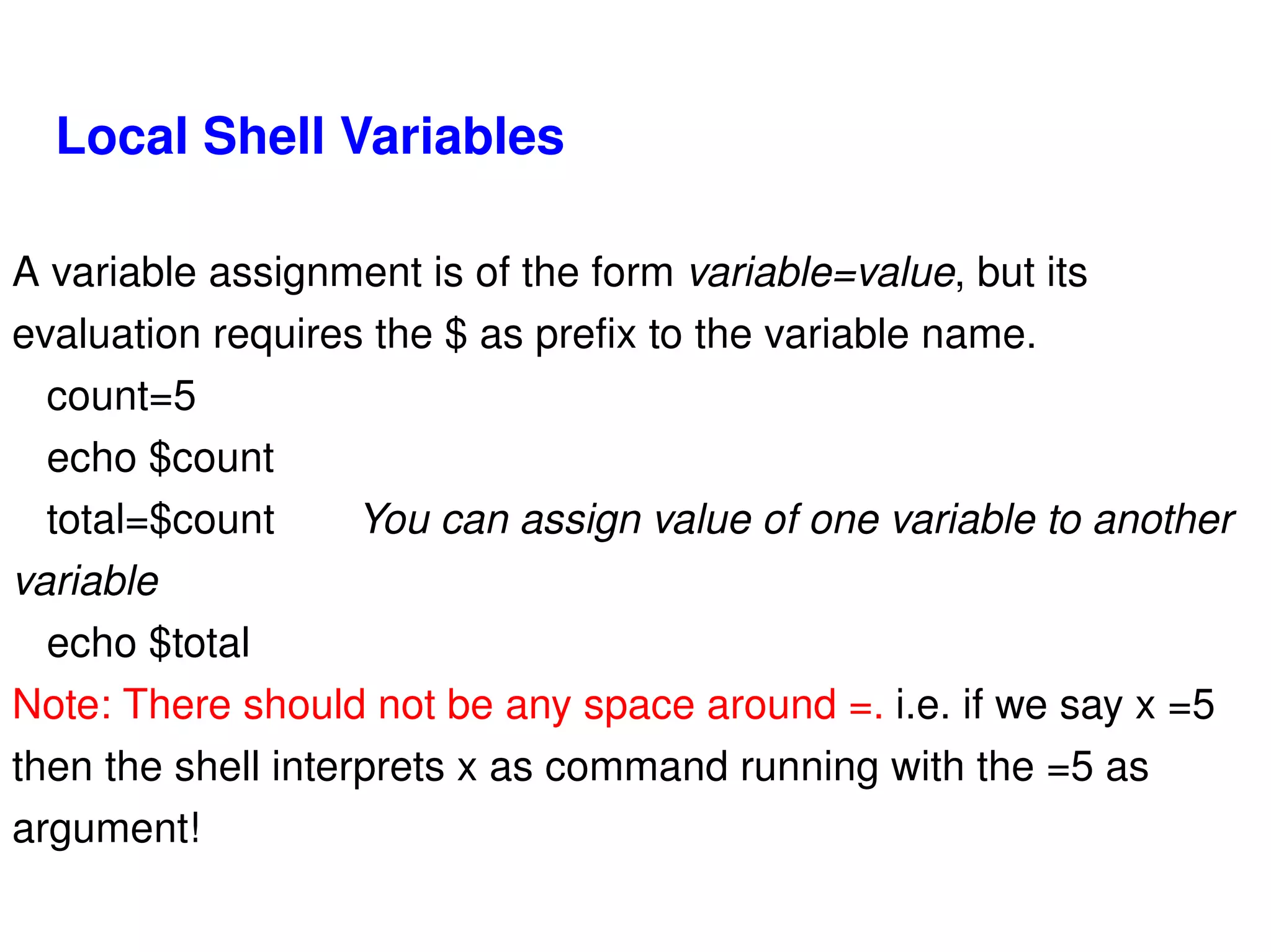 Local Shell Variables A variable assignment is of the form  variable=value , but its evaluation requires the $ as prefix to the variable name. count=5 echo $count total=$count You can assign value of one variable to another variable echo $total Note: There should not be any space around =.  i.e. if we say x =5 then the shell interprets x as command running with the =5 as argument! 
