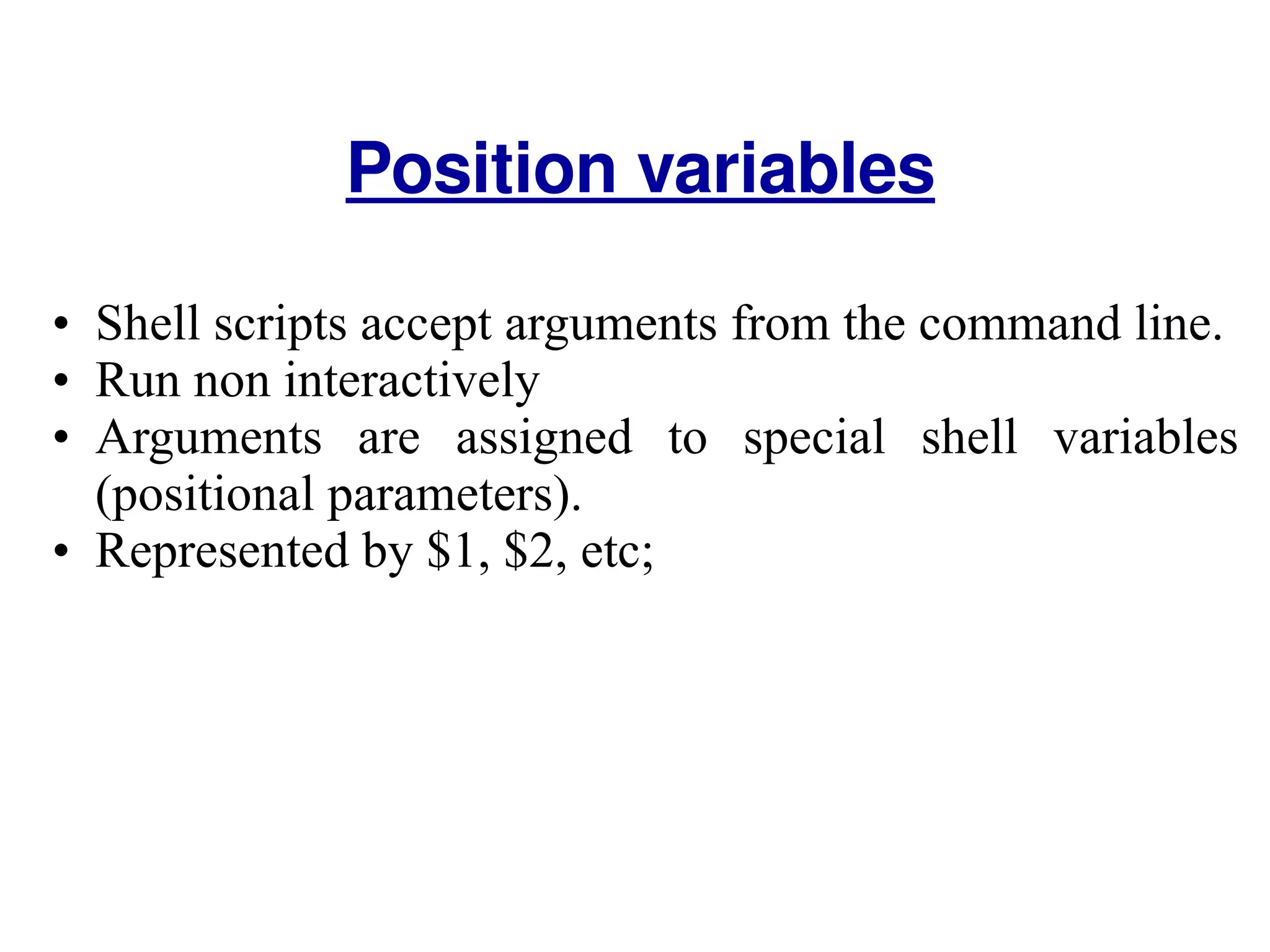 Shell scripts accept arguments from the command line.  Run non interactively  Arguments are assigned to special shell variables (positional parameters). Represented by $1, $2, etc;  Position variables 
