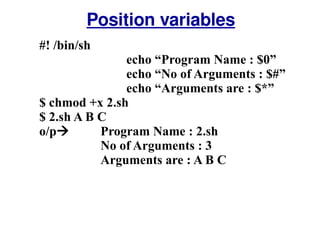 #! /bin/sh echo “Program Name : $0” echo “No of Arguments : $#” echo “Arguments are : $*” $ chmod +x 2.sh $ 2.sh A B C o/p     Program Name : 2.sh   No of Arguments : 3   Arguments are : A B C Position variables 