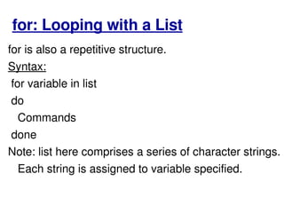 for: Looping with a List for is also a repetitive structure.  Syntax: for variable in list  do Commands done  Note: list here comprises a series of character strings. Each string is assigned to variable specified.  