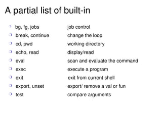 A partial list of built-in bg, fg, jobs job control break, continue change the loop cd, pwd working directory echo, read display/read eval scan and evaluate the command exec execute a program exit   exit from current shell export, unset export/ remove a val or fun test compare arguments 