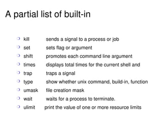 kill sends a signal to a process or job set  sets flag or argument shift promotes each command line argument times displays total times for the current shell and  trap traps a signal type show whether unix command, build-in, function umask file creation mask wait waits for a process to terminate. ulimit  print the value of one or more resource limits A partial list of built-in 