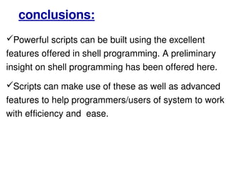 Powerful scripts can be built using the excellent features offered in shell programming. A preliminary insight on shell programming has been offered here.  Scripts can make use of these as well as advanced features to help programmers/users of system to work with efficiency and  ease. conclusions: 