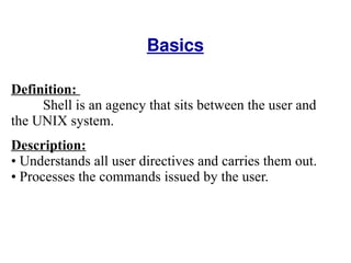 Basics Definition:  Shell is an agency that sits between the user and the UNIX system.  Description: Understands all user directives and carries them out.  Processes the commands issued by the user.  