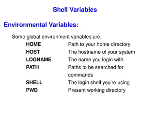 Shell Variables Environmental Variables: Some global environment variables are, HOME  Path to your home directory HOST  The hostname of your system LOGNAME  The name you login with PATH  Paths to be searched for  commands SHELL  The login shell you’re using PWD   Present working directory 