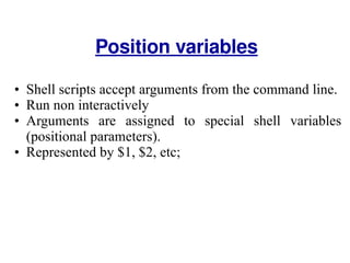 Shell scripts accept arguments from the command line.  Run non interactively  Arguments are assigned to special shell variables (positional parameters). Represented by $1, $2, etc;  Position variables 