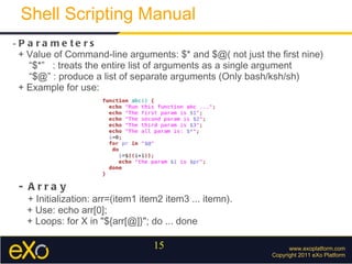 www.exoplatform.com Copyright 2011 eXo Platform Shell Scripting Manual -  Parameters + Value of Command-line arguments: $* and $@( not just the first nine) “ $*”  : treats the entire list of arguments as a single argument “ $@” : produce a list of separate arguments (Only bash/ksh/sh) + Example for use: - Array + Initialization: arr=(item1 item2 item3 ... itemn). + Use: echo arr[0]; + Loops: for X in "${arr[@]}"; do ... done 