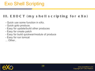 www.exoplatform.com Copyright 2011 eXo Platform Exo Shell Scripting III. EXOCT (my shell scripting for eXo) - Quick use some function in eXo.  - Quick goto produce. - Easy for update/build other produces  - Easy for create patch - Easy for build quickwar/module of produce - Easy for run tomcat ... Other.. 