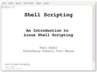 Shell Scripting

                     An Introduction to 
                    Linux Shell Scripting


                             Vern Ceder
                    Canterbury School, Fort Wayne



Intro to Shell Scripting
Vern Ceder
Canterbury School
 