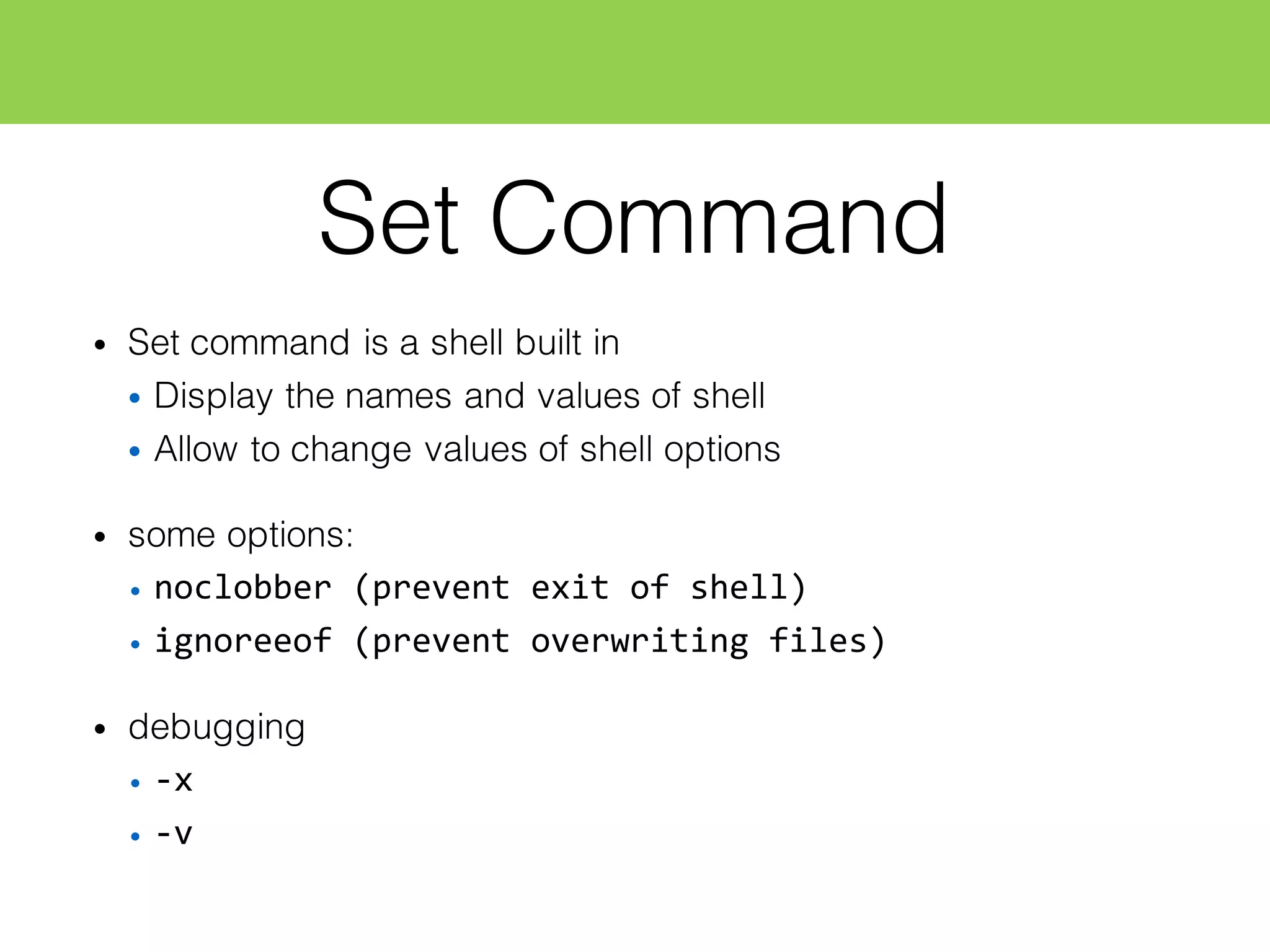 Set Command
• Set command is a shell built in
• Display the names and values of shell
• Allow to change values of shell options
• some options:
• noclobber  (prevent  exit  of  shell)
• ignoreeof  (prevent  overwriting  files)
• debugging
• -­‐x
• -­‐v
 
