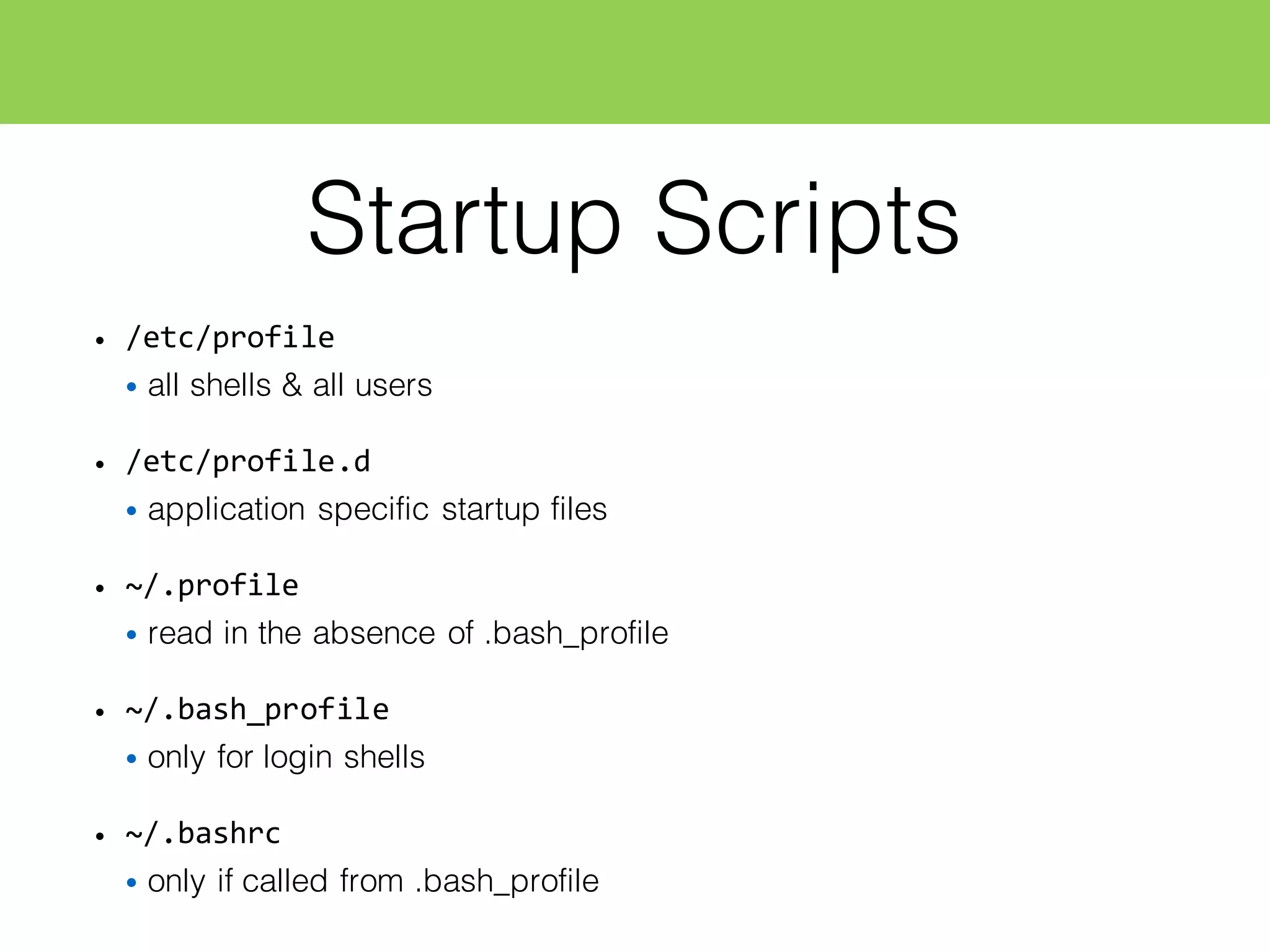 Startup Scripts
• /etc/profile
• all shells & all users
• /etc/profile.d
• application specific startup files
• ~/.profile
• read in the absence of .bash_profile
• ~/.bash_profile
• only for login shells
• ~/.bashrc
• only if called from .bash_profile
 