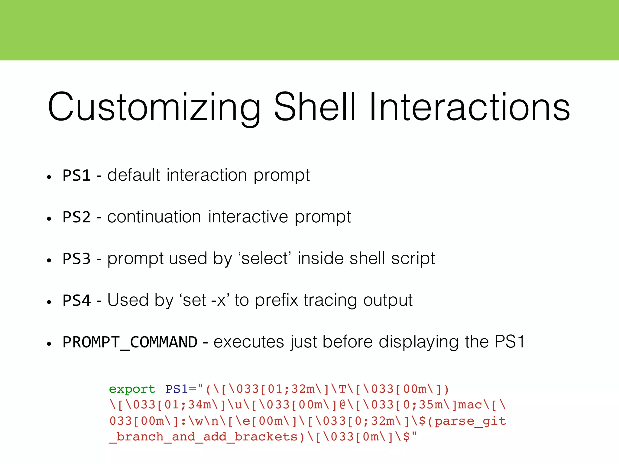 Customizing Shell Interactions
• PS1 - default interaction prompt
• PS2 - continuation interactive prompt
• PS3 - prompt used by ‘select’ inside shell script
• PS4 - Used by ‘set -x’ to prefix tracing output
• PROMPT_COMMAND - executes just before displaying the PS1
export PS1="([033[01;32m]T[033[00m])
[033[01;34m]u[033[00m]@[033[0;35m]mac[
033[00m]:wn[e[00m][033[0;32m]$(parse_git
_branch_and_add_brackets)[033[0m]$"
 