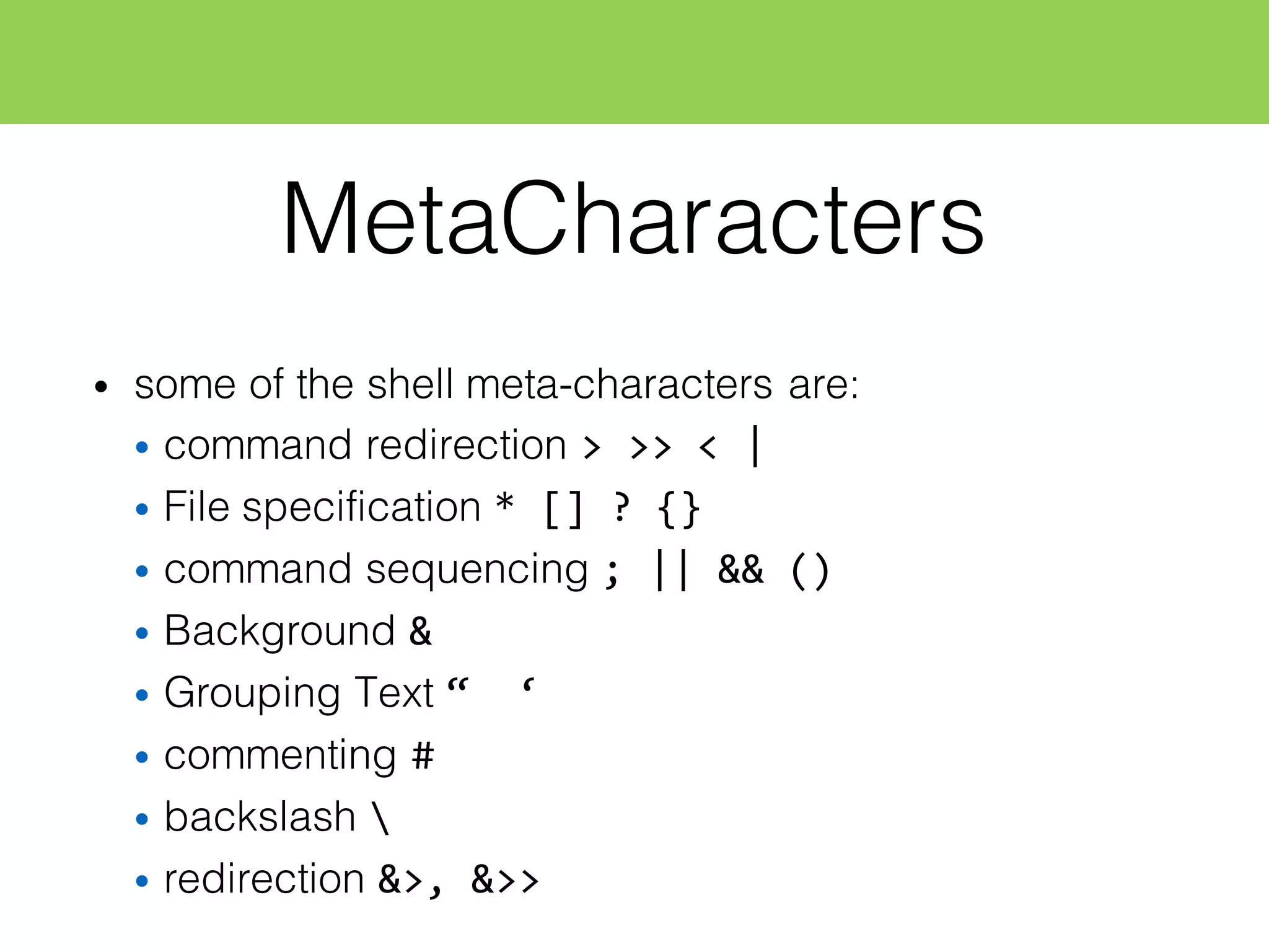 MetaCharacters
• some of the shell meta-characters are:
• command redirection >  >>  <  |
• File specification *  []  ?  {}
• command sequencing ;  ||  &&  ()
• Background &
• Grouping Text “    ‘
• commenting #
• backslash 
• redirection &>,  &>>
 