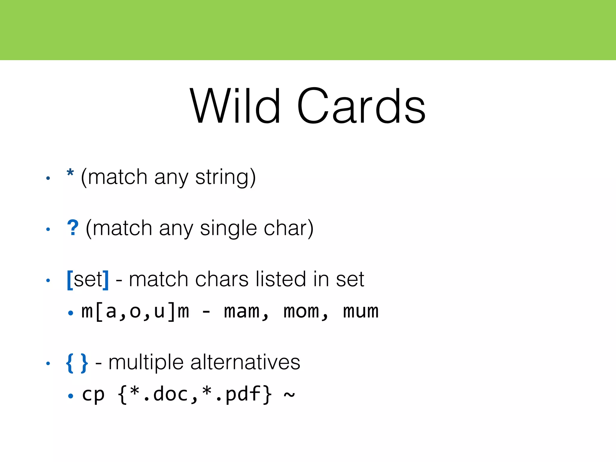 Wild Cards
• * (match any string)
• ? (match any single char)
• [set] - match chars listed in set
• m[a,o,u]m  -­‐ mam,  mom,  mum
• { } - multiple alternatives
• cp  {*.doc,*.pdf}  ~
 