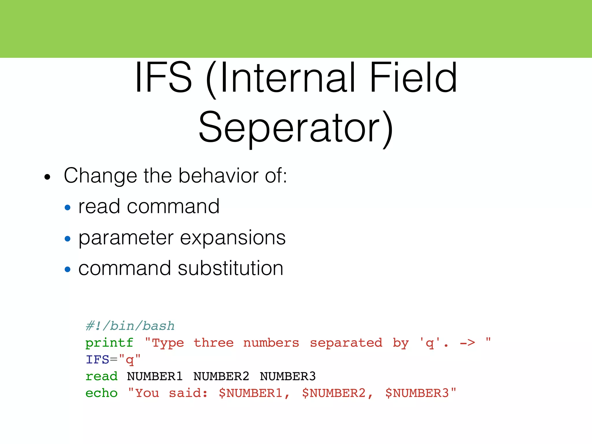 IFS (Internal Field
Seperator)
• Change the behavior of:
• read command
• parameter expansions
• command substitution
#!/bin/bash
printf "Type three numbers separated by 'q'. -> "
IFS="q"
read NUMBER1 NUMBER2 NUMBER3
echo "You said: $NUMBER1, $NUMBER2, $NUMBER3"
 