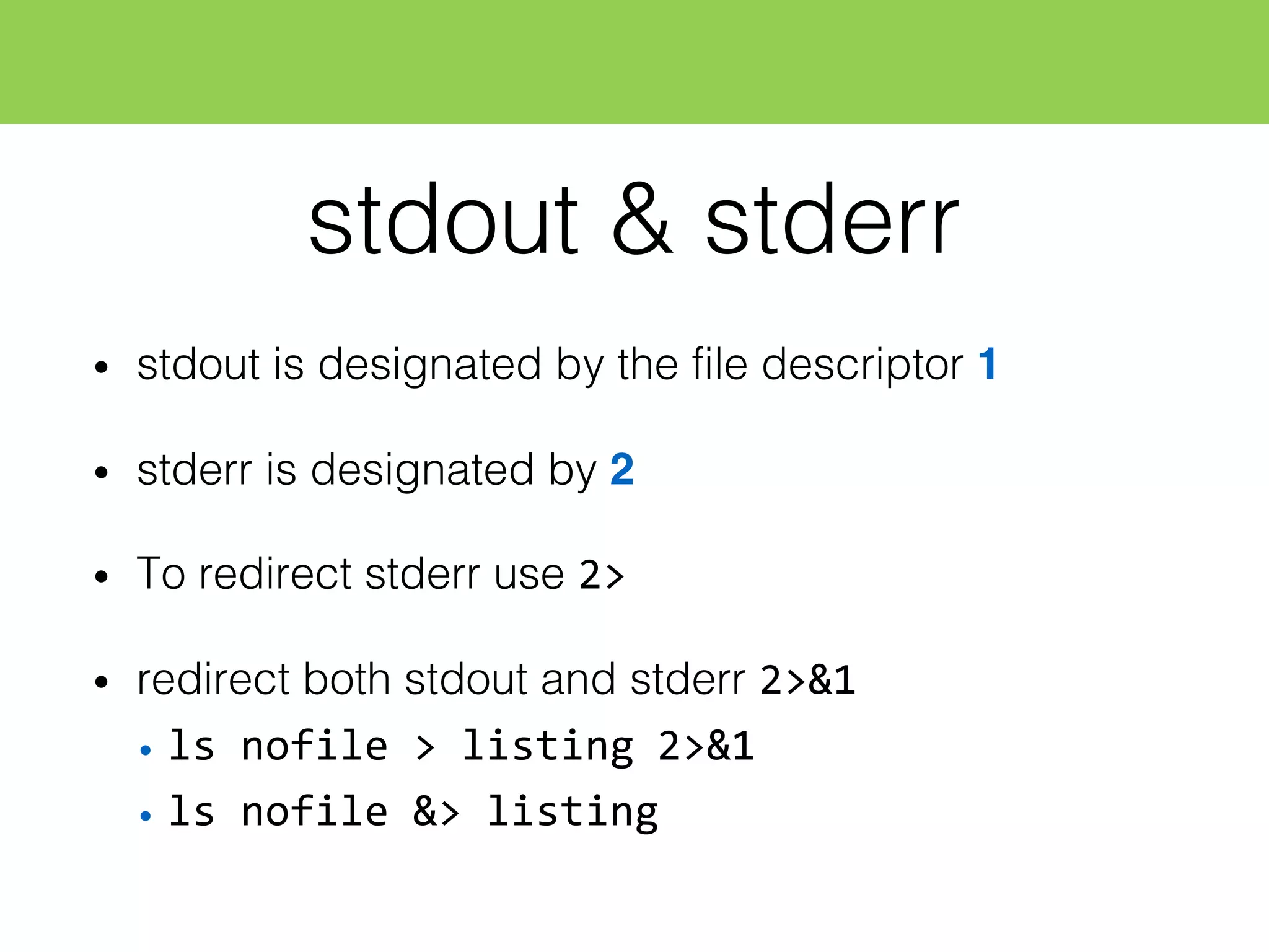 stdout & stderr
• stdout is designated by the file descriptor 1
• stderr is designated by 2
• To redirect stderr use 2>
• redirect both stdout and stderr 2>&1
• ls  nofile  >  listing  2>&1
• ls  nofile  &>  listing
 