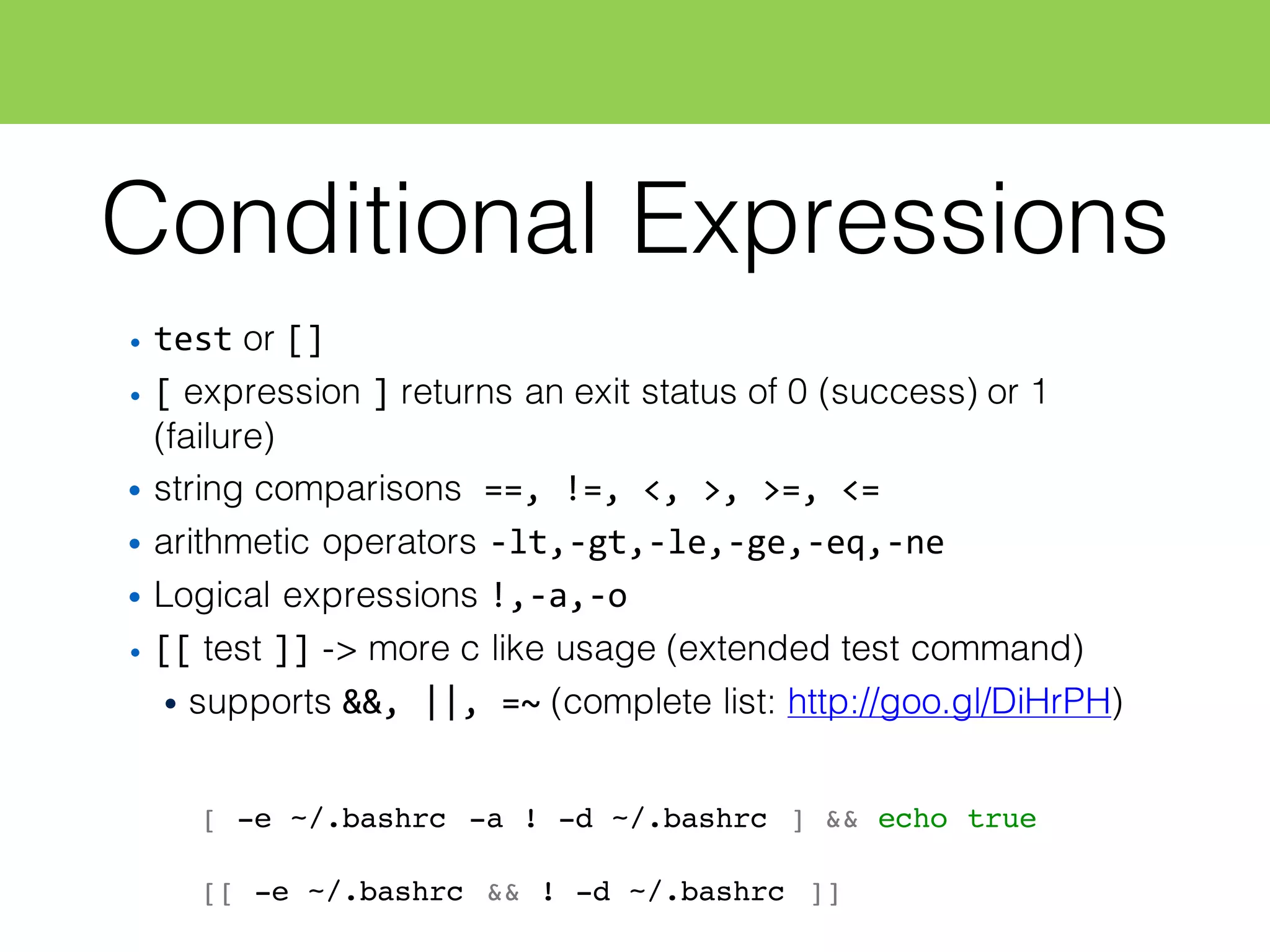 Conditional Expressions
• test or []
• [ expression ] returns an exit status of 0 (success) or 1
(failure)
• string comparisons ==,  !=,  <,  >,  >=,  <=
• arithmetic operators -­‐lt,-­‐gt,-­‐le,-­‐ge,-­‐eq,-­‐ne
• Logical expressions !,-­‐a,-­‐o
• [[ test ]] -> more c like usage (extended test command)
• supports &&,  ||,  =~ (complete list: http://goo.gl/DiHrPH)
[ -e ~/.bashrc -a ! -d ~/.bashrc ] && echo true
[[ -e ~/.bashrc && ! -d ~/.bashrc ]]
 