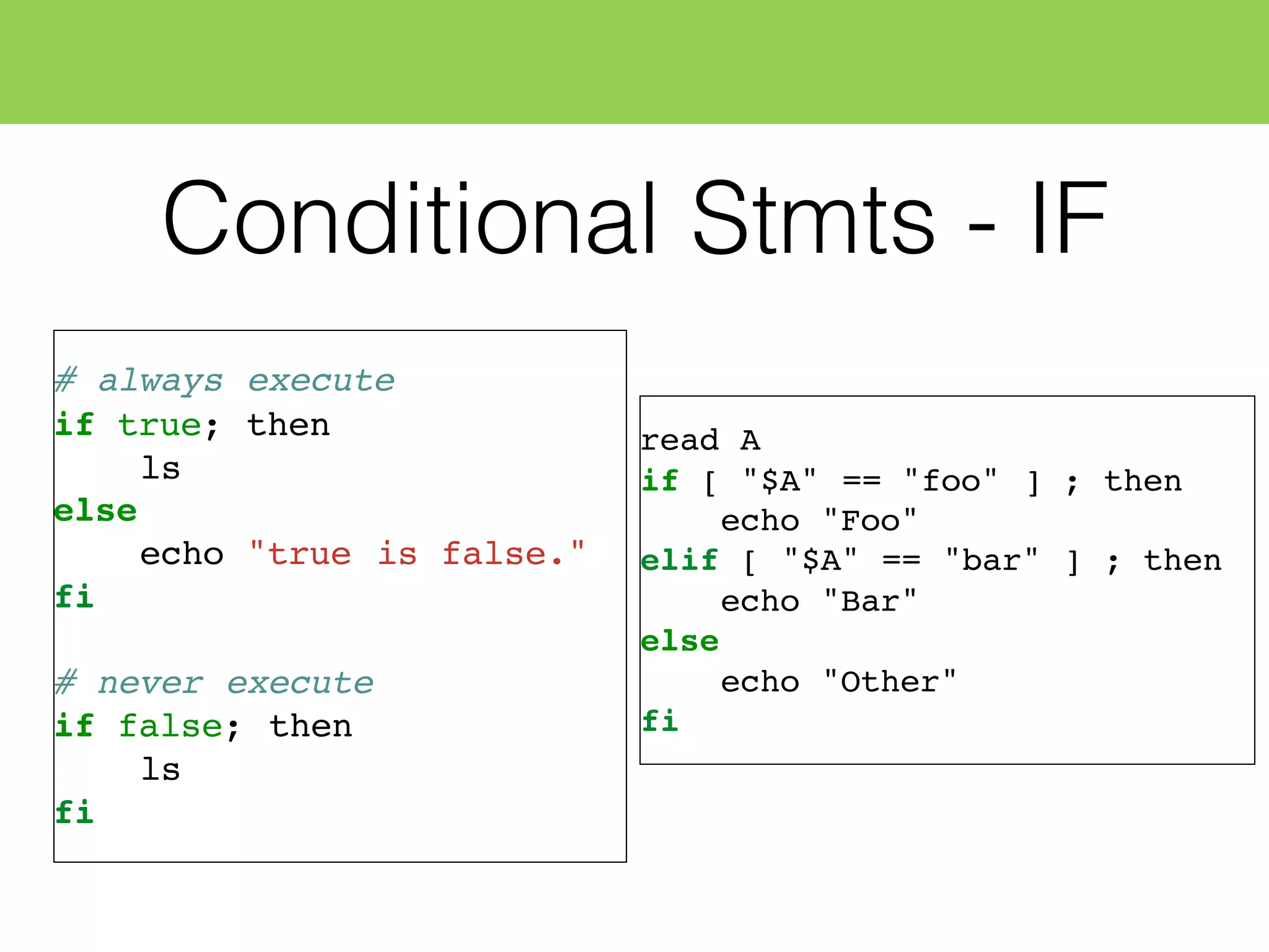 Conditional Stmts - IF
# always execute
if true; then
ls
else
echo "true is false."
fi
# never execute
if false; then
ls
fi
read A
if [ "$A" == "foo" ] ; then
echo "Foo"
elif [ "$A" == "bar" ] ; then
echo "Bar"
else
echo "Other"
fi
 