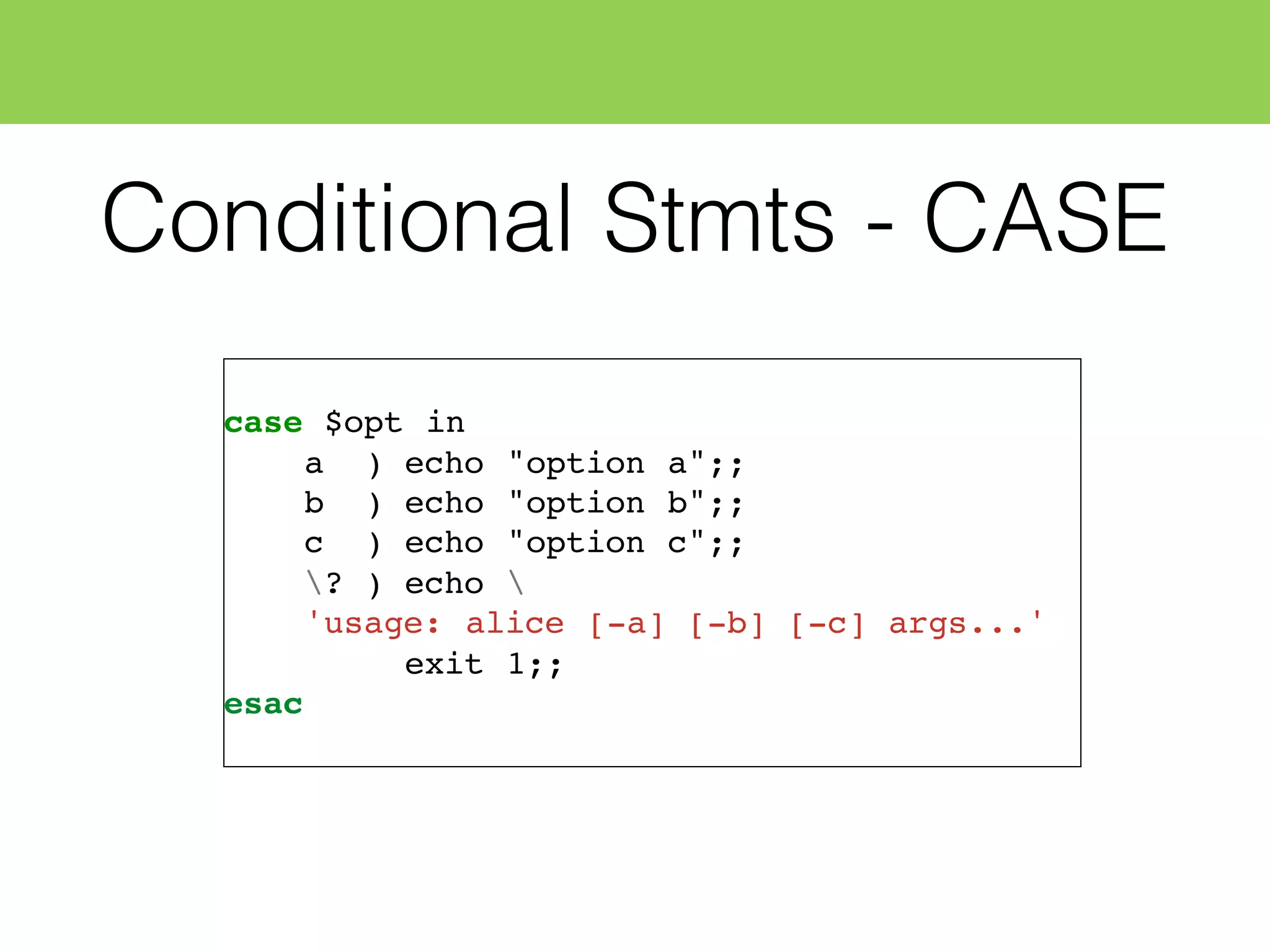 Conditional Stmts - CASE
case $opt in
a ) echo "option a";;
b ) echo "option b";;
c ) echo "option c";;
? ) echo 
'usage: alice [-a] [-b] [-c] args...'
exit 1;;
esac
 